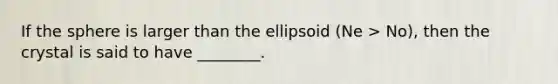 If the sphere is larger than the ellipsoid (Ne > No), then the crystal is said to have ________.