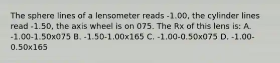 The sphere lines of a lensometer reads -1.00, the cylinder lines read -1.50, the axis wheel is on 075. The Rx of this lens is: A. -1.00-1.50x075 B. -1.50-1.00x165 C. -1.00-0.50x075 D. -1.00-0.50x165