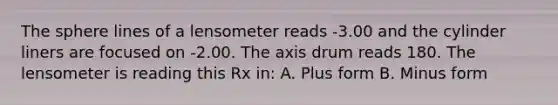 The sphere lines of a lensometer reads -3.00 and the cylinder liners are focused on -2.00. The axis drum reads 180. The lensometer is reading this Rx in: A. Plus form B. Minus form