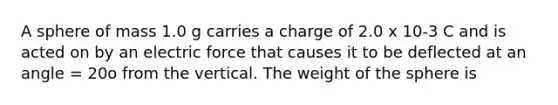 A sphere of mass 1.0 g carries a charge of 2.0 x 10-3 C and is acted on by an electric force that causes it to be deflected at an angle = 20o from the vertical. The weight of the sphere is