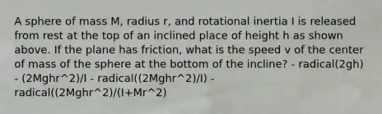 A sphere of mass M, radius r, and rotational inertia I is released from rest at the top of an inclined place of height h as shown above. If the plane has friction, what is the speed v of the center of mass of the sphere at the bottom of the incline? - radical(2gh) - (2Mghr^2)/I - radical((2Mghr^2)/I) - radical((2Mghr^2)/(I+Mr^2)