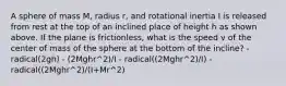 A sphere of mass M, radius r, and rotational inertia I is released from rest at the top of an inclined place of height h as shown above. If the plane is frictionless, what is the speed v of the center of mass of the sphere at the bottom of the incline? - radical(2gh) - (2Mghr^2)/I - radical((2Mghr^2)/I) - radical((2Mghr^2)/(I+Mr^2)