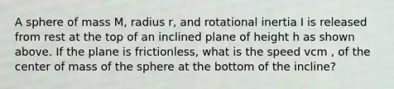 A sphere of mass M, radius r, and rotational inertia I is released from rest at the top of an inclined plane of height h as shown above. If the plane is frictionless, what is the speed vcm , of the center of mass of the sphere at the bottom of the incline?