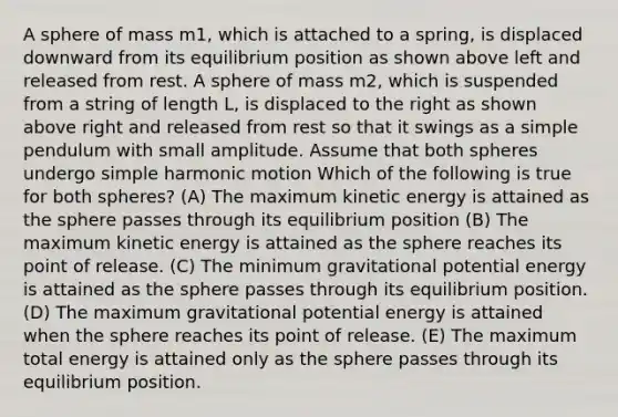 A sphere of mass m1, which is attached to a spring, is displaced downward from its equilibrium position as shown above left and released from rest. A sphere of mass m2, which is suspended from a string of length L, is displaced to the right as shown above right and released from rest so that it swings as a simple pendulum with small amplitude. Assume that both spheres undergo simple harmonic motion Which of the following is true for both spheres? (A) The maximum kinetic energy is attained as the sphere passes through its equilibrium position (B) The maximum kinetic energy is attained as the sphere reaches its point of release. (C) The minimum gravitational potential energy is attained as the sphere passes through its equilibrium position. (D) The maximum gravitational potential energy is attained when the sphere reaches its point of release. (E) The maximum total energy is attained only as the sphere passes through its equilibrium position.