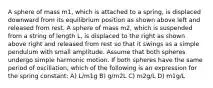 A sphere of mass m1, which is attached to a spring, is displaced downward from its equilibrium position as shown above left and released from rest. A sphere of mass m2, which is suspended from a string of length L, is displaced to the right as shown above right and released from rest so that it swings as a simple pendulum with small amplitude. Assume that both spheres undergo simple harmonic motion. If both spheres have the same period of oscillation, which of the following is an expression for the spring constant: A) L/m1g B) g/m2L C) m2g/L D) m1g/L