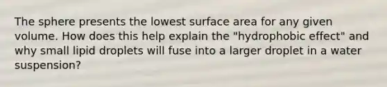 The sphere presents the lowest surface area for any given volume. How does this help explain the "hydrophobic effect" and why small lipid droplets will fuse into a larger droplet in a water suspension?