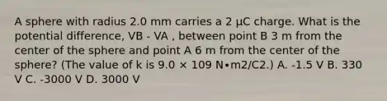 A sphere with radius 2.0 mm carries a 2 μC charge. What is the potential difference, VB - VA , between point B 3 m from the center of the sphere and point A 6 m from the center of the sphere? (The value of k is 9.0 × 109 N∙m2/C2.) A. -1.5 V B. 330 V C. -3000 V D. 3000 V