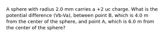 A sphere with radius 2.0 mm carries a +2 uc charge. What is the potential difference (Vb-Va), between point B, which is 4.0 m from the center of the sphere, and point A, which is 6.0 m from the center of the sphere?