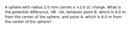 A sphere with radius 2.0 mm carries a +2.0 ȝC charge. What is the potential difference, VB - VA, between point B, which is 4.0 m from the center of the sphere, and point A, which is 6.0 m from the center of the sphere?