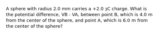 A sphere with radius 2.0 mm carries a +2.0 ȝC charge. What is the potential difference, VB - VA, between point B, which is 4.0 m from the center of the sphere, and point A, which is 6.0 m from the center of the sphere?