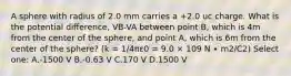 A sphere with radius of 2.0 mm carries a +2.0 uc charge. What is the potential difference, VB-VA between point B, which is 4m from the center of the sphere, and point A, which is 6m from the center of the sphere? (k = 1/4πε0 = 9.0 × 109 N ∙ m2/C2) Select one: A.-1500 V B.-0.63 V C.170 V D.1500 V