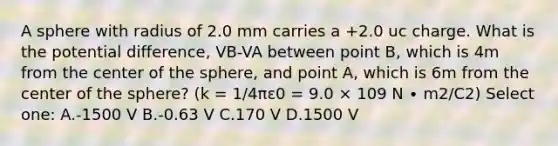 A sphere with radius of 2.0 mm carries a +2.0 uc charge. What is the potential difference, VB-VA between point B, which is 4m from the center of the sphere, and point A, which is 6m from the center of the sphere? (k = 1/4πε0 = 9.0 × 109 N ∙ m2/C2) Select one: A.-1500 V B.-0.63 V C.170 V D.1500 V