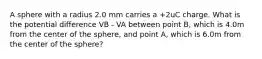 A sphere with a radius 2.0 mm carries a +2uC charge. What is the potential difference VB - VA between point B, which is 4.0m from the center of the sphere, and point A, which is 6.0m from the center of the sphere?