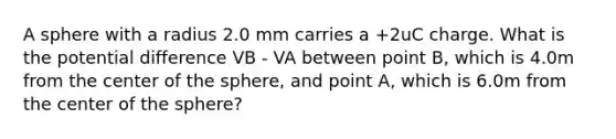 A sphere with a radius 2.0 mm carries a +2uC charge. What is the potential difference VB - VA between point B, which is 4.0m from the center of the sphere, and point A, which is 6.0m from the center of the sphere?