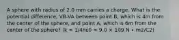 A sphere with radius of 2.0 mm carries a charge. What is the potential difference, VB-VA between point B, which is 4m from the center of the sphere, and point A, which is 6m from the center of the sphere? (k = 1/4πε0 = 9.0 × 109 N ∙ m2/C2)