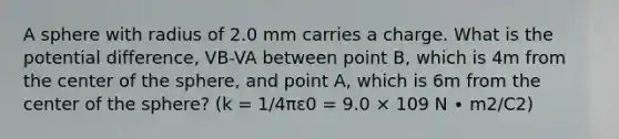 A sphere with radius of 2.0 mm carries a charge. What is the potential difference, VB-VA between point B, which is 4m from the center of the sphere, and point A, which is 6m from the center of the sphere? (k = 1/4πε0 = 9.0 × 109 N ∙ m2/C2)