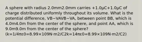 A sphere with radius 2.0mm2.0⁢mm carries +1.0μC+1.0⁢μC of charge distributed uniformly throughout its volume. What is the potential difference, VB−VAVB−VA, between point BB, which is 4.0m4.0⁢m from the center of the sphere, and point AA, which is 9.0m9.0⁢m from the center of the sphere? (k=1/4πε0=8.99×109N⋅m2/C2k=14⁢π⁢ε0=8.99×109⁢N⋅m2/C2)