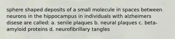 sphere shaped deposits of a small molecule in spaces between neurons in the hippocampus in individuals with alzheimers disese are called: a. senile plaques b. neural plaques c. beta-amyloid proteins d. neurofibrillary tangles