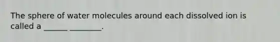 The sphere of water molecules around each dissolved ion is called a ______ ________.