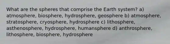 What are the spheres that comprise the Earth system? a) atmosphere, biosphere, hydrosphere, geosphere b) atmosphere, stratosphere, cryosphere, hydrosphere c) lithosphere, asthenosphere, hydrosphere, humansphere d) anthrosphere, lithosphere, biosphere, hydrosphere