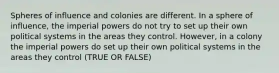 Spheres of influence and colonies are different. In a sphere of influence, the imperial powers do not try to set up their own political systems in the areas they control. However, in a colony the imperial powers do set up their own political systems in the areas they control (TRUE OR FALSE)