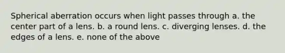 Spherical aberration occurs when light passes through a. the center part of a lens. b. a round lens. c. diverging lenses. d. the edges of a lens. e. none of the above