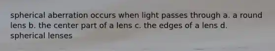 spherical aberration occurs when light passes through a. a round lens b. the center part of a lens c. the edges of a lens d. spherical lenses