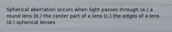 Spherical aberration occurs when light passes through (a.) a round lens (b.) the center part of a lens (c.) the edges of a lens (d.) spherical lenses