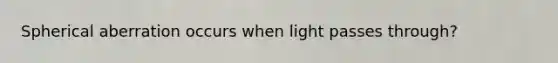 Spherical aberration occurs when light passes through?