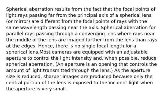 Spherical aberration results from the fact that the focal points of light rays passing far from the principal axis of a spherical lens (or mirror) are different from the focal points of rays with the same wavelength passing near the axis. Spherical aberration for parallel rays passing through a converging lens where rays near the middle of the lens are imaged farther from the lens than rays at the edges. Hence, there is no single focal length for a spherical lens.Most cameras are equipped with an adjustable aperture to control the light intensity and, when possible, reduce spherical aberration. (An aperture is an opening that controls the amount of light transmitted through the lens.) As the aperture size is reduced, sharper images are produced because only the central portion of the lens is exposed to the incident light when the aperture is very small.