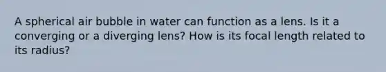 A spherical air bubble in water can function as a lens. Is it a converging or a diverging lens? How is its focal length related to its radius?