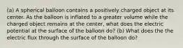 (a) A spherical balloon contains a positively charged object at its center. As the balloon is inflated to a greater volume while the charged object remains at the center, what does the electric potential at the surface of the balloon do? (b) What does the the electric flux through the surface of the balloon do?