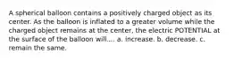 A spherical balloon contains a positively charged object as its center. As the balloon is inflated to a greater volume while the charged object remains at the center, the electric POTENTIAL at the surface of the balloon will.... a. increase. b. decrease. c. remain the same.