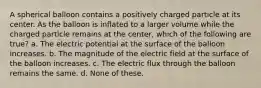 A spherical balloon contains a positively charged particle at its center. As the balloon is inflated to a larger volume while the charged particle remains at the center, which of the following are true? a. The electric potential at the surface of the balloon increases. b. The magnitude of the electric field at the surface of the balloon increases. c. The electric flux through the balloon remains the same. d. None of these.