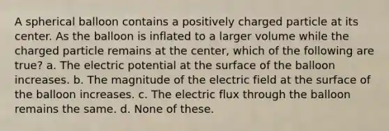 A spherical balloon contains a positively charged particle at its center. As the balloon is inflated to a larger volume while the charged particle remains at the center, which of the following are true? a. The electric potential at the surface of the balloon increases. b. The magnitude of the electric field at the surface of the balloon increases. c. The electric flux through the balloon remains the same. d. None of these.