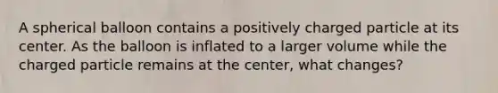 A spherical balloon contains a positively charged particle at its center. As the balloon is inflated to a larger volume while the charged particle remains at the center, what changes?