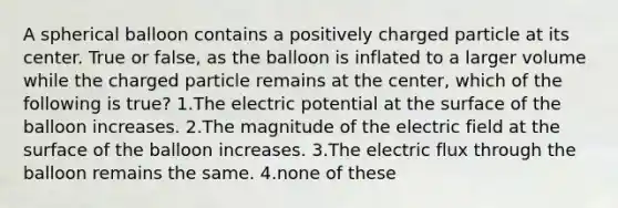 A spherical balloon contains a positively charged particle at its center. True or false, as the balloon is inflated to a larger volume while the charged particle remains at the center, which of the following is true? 1.The electric potential at the surface of the balloon increases. 2.The magnitude of the electric field at the surface of the balloon increases. 3.The electric flux through the balloon remains the same. 4.none of these