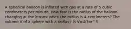 A spherical balloon is inflated with gas at a rate of 5 cubic centimeters per minute. How fast is the radius of the balloon changing at the instant when the radius is 4 centimeters? The volume V of a sphere with a radius r is V=4/3πr^3