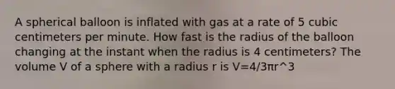 A spherical balloon is inflated with gas at a rate of 5 cubic centimeters per minute. How fast is the radius of the balloon changing at the instant when the radius is 4 centimeters? The volume V of a sphere with a radius r is V=4/3πr^3