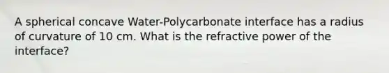 A spherical concave Water-Polycarbonate interface has a radius of curvature of 10 cm. What is the refractive power of the interface?