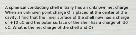 A spherical conducting shell initially has an unknown net charge. When an unknown point charge Q is placed at the center of the cavity, I find that the inner surface of the shell now has a charge of +10 uC and the outer surface of the shell has a charge of -30 uC. What is the net charge of the shell and Q?