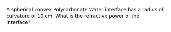 A spherical convex Polycarbonate-Water interface has a radius of curvature of 10 cm. What is the refractive power of the interface?