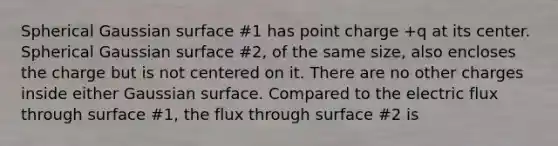 Spherical Gaussian surface #1 has point charge +q at its center. Spherical Gaussian surface #2, of the same size, also encloses the charge but is not centered on it. There are no other charges inside either Gaussian surface. Compared to the electric flux through surface #1, the flux through surface #2 is