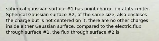 spherical gaussian surface #1 has point charge +q at its center. Spherical Gaussian surface #2, of the same size, also encloses the charge but is not centered on it, there are no other charges inside either Gaussian surface. compared to the electric flux through surface #1, the flux through surface #2 is