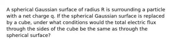 A spherical Gaussian surface of radius R is surrounding a particle with a net charge q. If the spherical Gaussian surface is replaced by a cube, under what conditions would the total electric flux through the sides of the cube be the same as through the spherical surface?