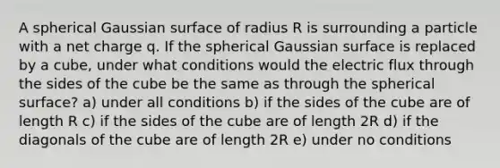 A spherical Gaussian surface of radius R is surrounding a particle with a net charge q. If the spherical Gaussian surface is replaced by a cube, under what conditions would the electric flux through the sides of the cube be the same as through the spherical surface? a) under all conditions b) if the sides of the cube are of length R c) if the sides of the cube are of length 2R d) if the diagonals of the cube are of length 2R e) under no conditions