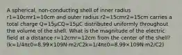 A spherical, non-conducting shell of inner radius r1=10cmr1=10⁢cm and outer radius r2=15cmr2=15⁢cm carries a total charge Q=15μCQ=15⁢μC distributed uniformly throughout the volume of the shell. What is the magnitude of the electric field at a distance r=12cmr=12⁢cm from the center of the shell? (k=1/4πε0=8.99×109N⋅m2/C2k=1/4⁢π⁢ε0=8.99×109⁢N⋅m2/C2)