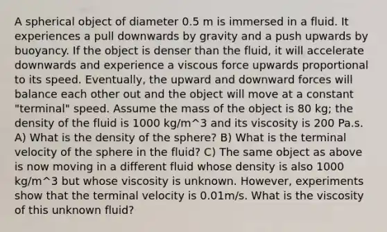 A spherical object of diameter 0.5 m is immersed in a fluid. It experiences a pull downwards by gravity and a push upwards by buoyancy. If the object is denser than the fluid, it will accelerate downwards and experience a viscous force upwards proportional to its speed. Eventually, the upward and downward forces will balance each other out and the object will move at a constant "terminal" speed. Assume the mass of the object is 80 kg; the density of the fluid is 1000 kg/m^3 and its viscosity is 200 Pa.s. A) What is the density of the sphere? B) What is the terminal velocity of the sphere in the fluid? C) The same object as above is now moving in a different fluid whose density is also 1000 kg/m^3 but whose viscosity is unknown. However, experiments show that the terminal velocity is 0.01m/s. What is the viscosity of this unknown fluid?