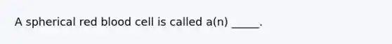 A spherical red blood cell is called a(n) _____.