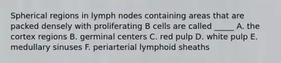 Spherical regions in lymph nodes containing areas that are packed densely with proliferating B cells are called _____ A. the cortex regions B. germinal centers C. red pulp D. white pulp E. medullary sinuses F. periarterial lymphoid sheaths